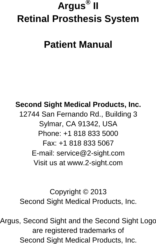 Argus® II Retinal Prosthesis System Patient Manual Second Sight Medical Products, Inc. 12744 San Fernando Rd., Building 3 Sylmar, CA 91342, USA Phone: +1 818 833 5000 Fax: +1 818 833 5067 E-mail: service@2-sight.com Visit us at www.2-sight.com Copyright © 2013 Second Sight Medical Products, Inc. Argus, Second Sight and the Second Sight Logo are registered trademarks of Second Sight Medical Products, Inc.