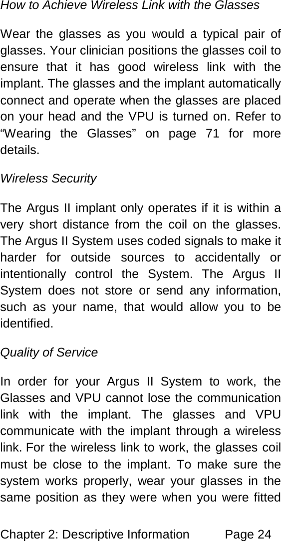 Chapter 2: Descriptive Information Page 24 How to Achieve Wireless Link with the Glasses Wear the glasses as you would a typical pair of glasses. Your clinician positions the glasses coil to ensure that it has good wireless link with the implant. The glasses and the implant automatically connect and operate when the glasses are placed on your head and the VPU is turned on. Refer to “Wearing the Glasses” on page 71 for more details. Wireless Security The Argus II implant only operates if it is within a very short distance from the coil on the glasses. The Argus II System uses coded signals to make it harder for outside sources to accidentally or intentionally control the System. The Argus II System does not store or send any information, such as your name, that would allow you to be identified. Quality of Service In order for your Argus II System to work, the Glasses and VPU cannot lose the communication link with the implant. The glasses and VPU communicate with the implant through a wireless link. For the wireless link to work, the glasses coil must be close to the implant. To make sure the system works properly, wear your glasses in the same position as they were when you were fitted