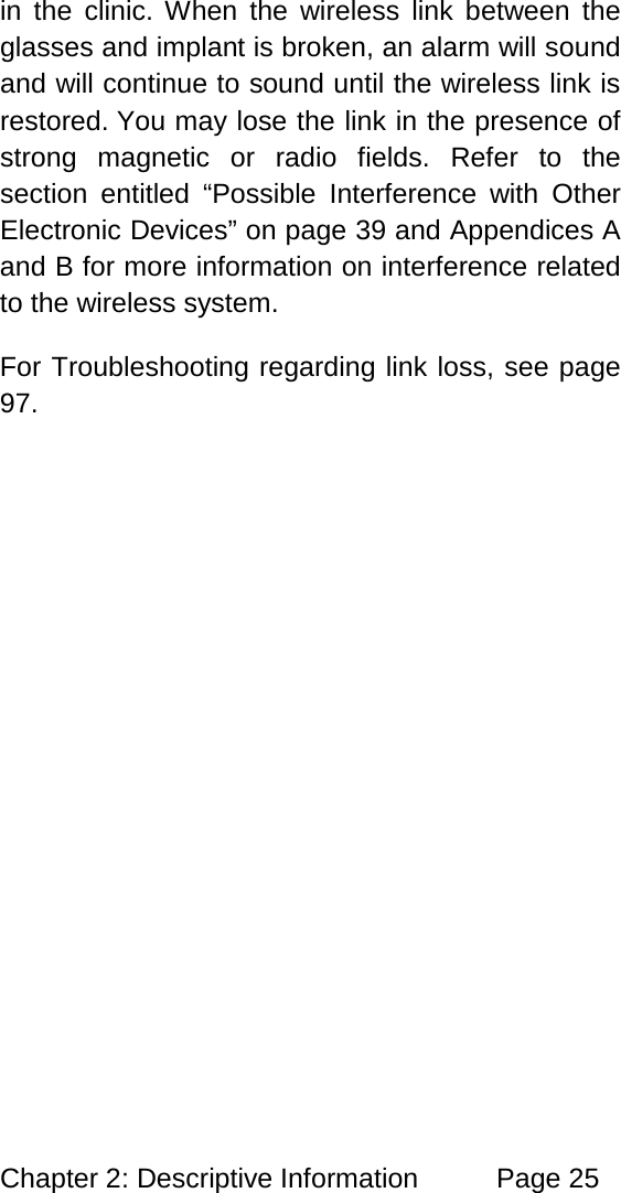 Chapter 2: Descriptive Information Page 25 in the clinic. When the wireless link between the glasses and implant is broken, an alarm will sound and will continue to sound until the wireless link is restored. You may lose the link in the presence of strong magnetic or radio fields. Refer to the section entitled “Possible Interference with Other Electronic Devices” on page 39 and Appendices A and B for more information on interference related to the wireless system. For Troubleshooting regarding link loss, see page 97.