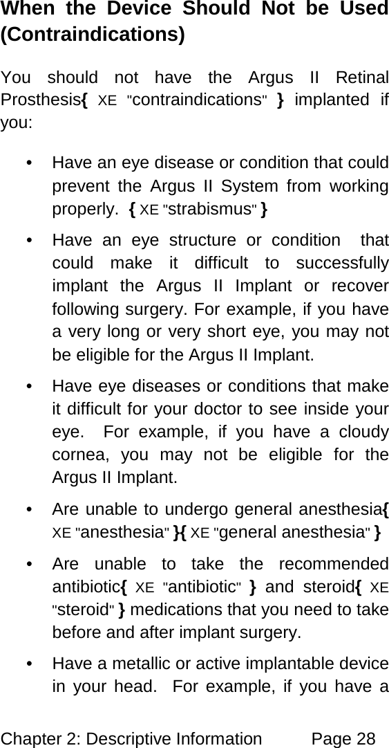 Chapter 2: Descriptive Information Page 28 When the Device Should Not be Used (Contraindications) You should not have the Argus II Retinal Prosthesis{ XE "contraindications" } implanted if you: • Have an eye disease or condition that could prevent the Argus II System from working properly. { XE "strabismus" } • Have an eye structure or condition that could make it difficult to successfully implant the Argus II Implant or recover following surgery. For example, if you have a very long or very short eye, you may not be eligible for the Argus II Implant. • Have eye diseases or conditions that make it difficult for your doctor to see inside your eye. For example, if you have a cloudy cornea, you may not be eligible for the Argus II Implant. • Are unable to undergo general anesthesia{ XE "anesthesia" }{ XE "general anesthesia" } • Are unable to take the recommended antibiotic{ XE "antibiotic" } and steroid{ XE "steroid" } medications that you need to take before and after implant surgery. • Have a metallic or active implantable device in your head. For example, if you have a