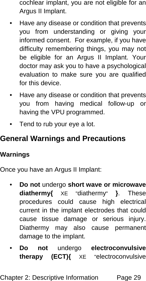Chapter 2: Descriptive Information Page 29 cochlear implant, you are not eligible for an Argus II Implant. • Have any disease or condition that prevents you from understanding or giving your informed consent. For example, if you have difficulty remembering things, you may not be eligible for an Argus II Implant. Your doctor may ask you to have a psychological evaluation to make sure you are qualified for this device. • Have any disease or condition that prevents you from having medical follow-up or having the VPU programmed. • Tend to rub your eye a lot. General Warnings and Precautions Warnings Once you have an Argus II Implant: • Do not undergo short wave or microwave diathermy{ XE "diathermy" }. These procedures could cause high electrical current in the implant electrodes that could cause tissue damage or serious injury. Diathermy may also cause permanent damage to the implant. • Do not undergo electroconvulsive therapy (ECT){ XE "electroconvulsive