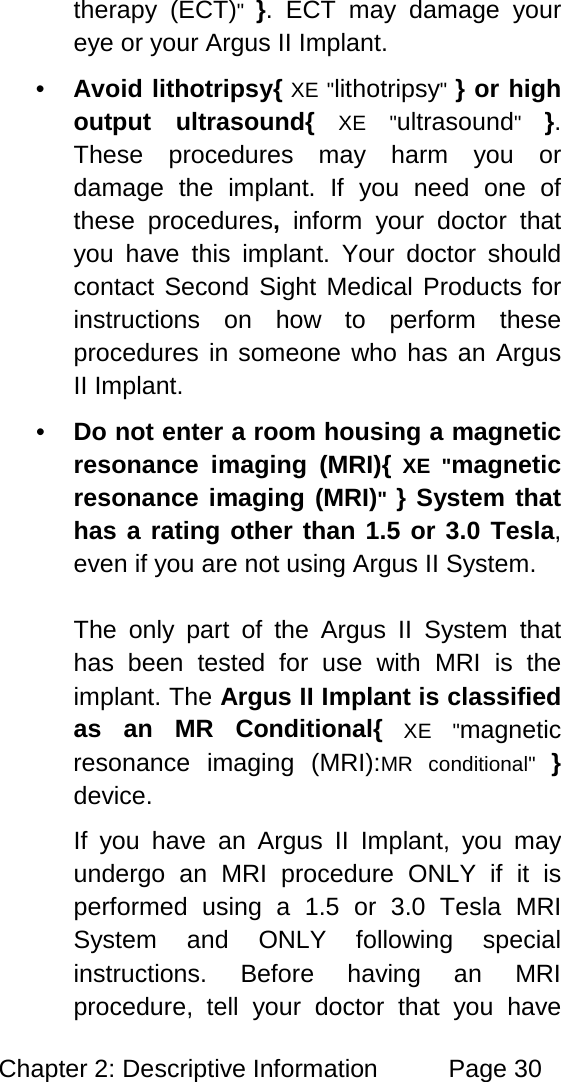 Chapter 2: Descriptive Information Page 30 therapy (ECT)" }. ECT may damage your eye or your Argus II Implant. • Avoid lithotripsy{ XE "lithotripsy" } or high output ultrasound{ XE "ultrasound" }. These procedures may harm you or damage the implant. If you need one of these procedures, inform your doctor that you have this implant. Your doctor should contact Second Sight Medical Products for instructions on how to perform these procedures in someone who has an Argus II Implant. • Do not enter a room housing a magnetic resonance imaging (MRI){ XE "magnetic resonance imaging (MRI)" } System that has a rating other than 1.5 or 3.0 Tesla, even if you are not using Argus II System. The only part of the Argus II System that has been tested for use with MRI is the implant. The Argus II Implant is classified as an MR Conditional{ XE "magnetic resonance imaging (MRI):MR conditional" } device. If you have an Argus II Implant, you may undergo an MRI procedure ONLY if it is performed using a 1.5 or 3.0 Tesla MRI System and ONLY following special instructions. Before having an MRI procedure, tell your doctor that you have