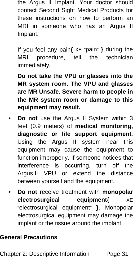 Chapter 2: Descriptive Information Page 31 the Argus II Implant. Your doctor should contact Second Sight Medical Products for these instructions on how to perform an MRI in someone who has an Argus II Implant. If you feel any pain{ XE "pain" } during the MRI procedure, tell the technician immediately. Do not take the VPU or glasses into the MR system room. The VPU and glasses are MR Unsafe. Severe harm to people in the MR system room or damage to this equipment may result. • Do not use the Argus II System within 3 feet (0.9 meters) of medical monitoring, diagnostic or life support equipment. Using the Argus II system near this equipment may cause the equipment to function improperly. If someone notices that interference is occurring, turn off the Argus II VPU or extend the distance between yourself and the equipment. • Do not receive treatment with monopolar electrosurgical equipment{ XE "electrosurgical equipment" }. Monopolar electrosurgical equipment may damage the implant or the tissue around the implant. General Precautions