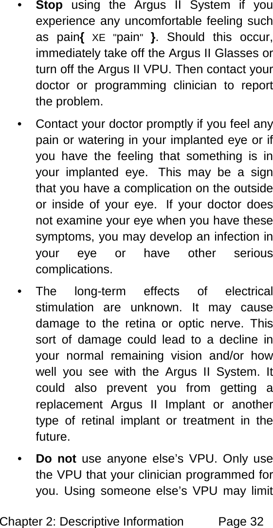 Chapter 2: Descriptive Information Page 32 • Stop using the Argus II System if you experience any uncomfortable feeling such as pain{ XE "pain" }. Should this occur, immediately take off the Argus II Glasses or turn off the Argus II VPU. Then contact your doctor or programming clinician to report the problem. • Contact your doctor promptly if you feel any pain or watering in your implanted eye or if you have the feeling that something is in your implanted eye. This may be a sign that you have a complication on the outside or inside of your eye. If your doctor does not examine your eye when you have these symptoms, you may develop an infection in your eye or have other serious complications. • The long-term effects of electrical stimulation are unknown. It may cause damage to the retina or optic nerve. This sort of damage could lead to a decline in your normal remaining vision and/or how well you see with the Argus II System. It could also prevent you from getting a replacement Argus II Implant or another type of retinal implant or treatment in the future. • Do not use anyone else’s VPU. Only use the VPU that your clinician programmed for you. Using someone else’s VPU may limit