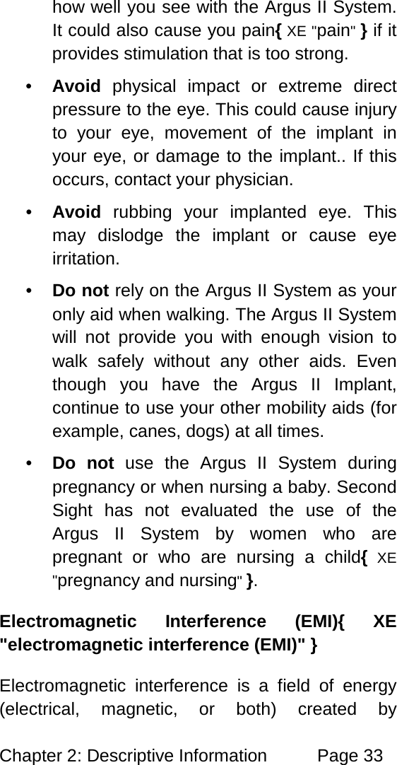 Chapter 2: Descriptive Information Page 33 how well you see with the Argus II System. It could also cause you pain{ XE "pain" } if it provides stimulation that is too strong. • Avoid physical impact or extreme direct pressure to the eye. This could cause injury to your eye, movement of the implant in your eye, or damage to the implant.. If this occurs, contact your physician. • Avoid rubbing your implanted eye. This may dislodge the implant or cause eye irritation. • Do not rely on the Argus II System as your only aid when walking. The Argus II System will not provide you with enough vision to walk safely without any other aids. Even though you have the Argus II Implant, continue to use your other mobility aids (for example, canes, dogs) at all times. • Do not use the Argus II System during pregnancy or when nursing a baby. Second Sight has not evaluated the use of the Argus II System by women who are pregnant or who are nursing a child{ XE "pregnancy and nursing" }. Electromagnetic Interference (EMI){ XE "electromagnetic interference (EMI)" } Electromagnetic interference is a field of energy (electrical, magnetic, or both) created by