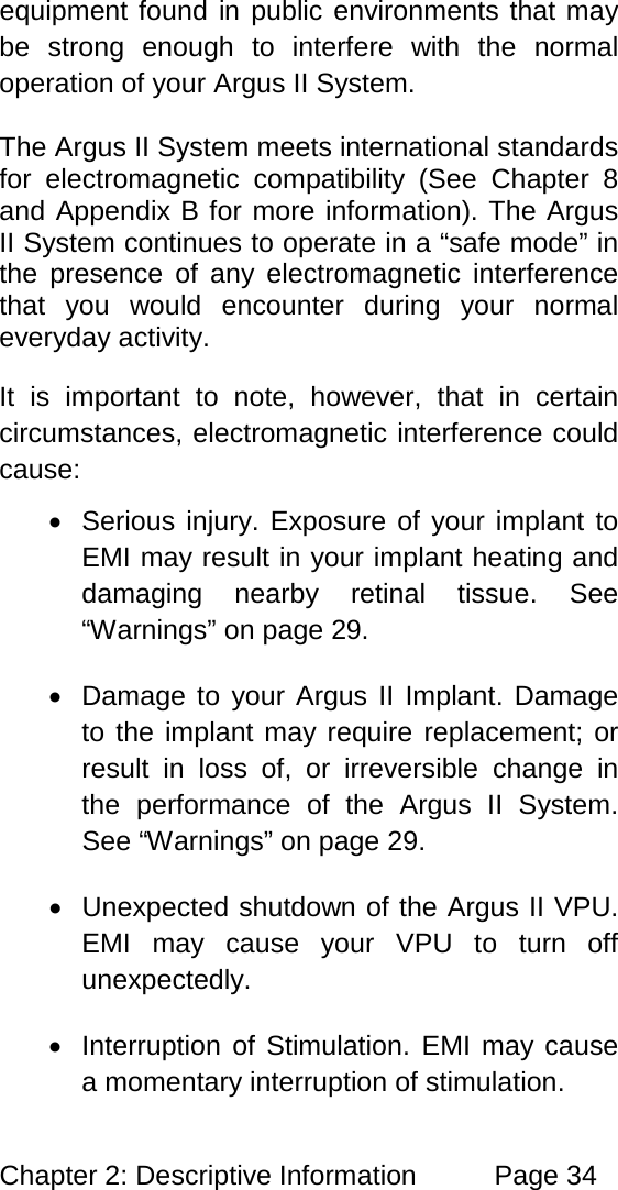 Chapter 2: Descriptive Information Page 34 equipment found in public environments that may be strong enough to interfere with the normal operation of your Argus II System. The Argus II System meets international standards for electromagnetic compatibility (See Chapter 8 and Appendix B for more information). The Argus II System continues to operate in a “safe mode” in the presence of any electromagnetic interference that you would encounter during your normal everyday activity. It is important to note, however, that in certain circumstances, electromagnetic interference could cause: • Serious injury. Exposure of your implant to EMI may result in your implant heating and damaging nearby retinal tissue. See “Warnings” on page 29. • Damage to your Argus II Implant. Damage to the implant may require replacement; or result in loss of, or irreversible change in the performance of the Argus II System. See “Warnings” on page 29. • Unexpected shutdown of the Argus II VPU. EMI may cause your VPU to turn off unexpectedly. • Interruption of Stimulation. EMI may cause a momentary interruption of stimulation.