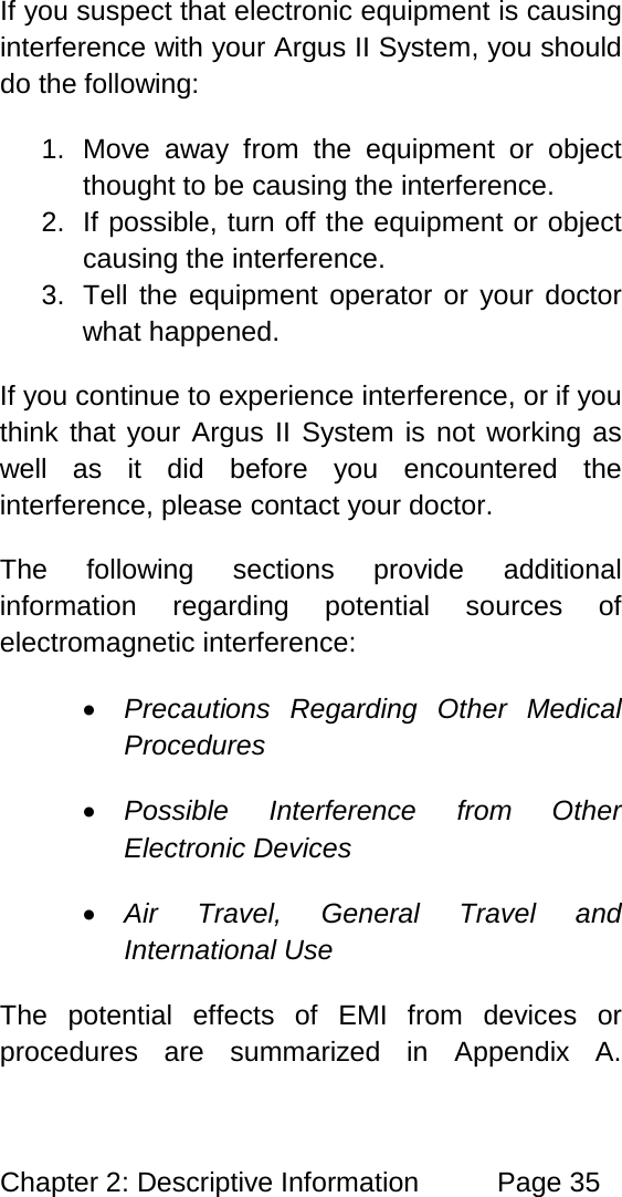 Chapter 2: Descriptive Information Page 35 If you suspect that electronic equipment is causing interference with your Argus II System, you should do the following: 1. Move away from the equipment or object thought to be causing the interference. 2. If possible, turn off the equipment or object causing the interference. 3. Tell the equipment operator or your doctor what happened. If you continue to experience interference, or if you think that your Argus II System is not working as well as it did before you encountered the interference, please contact your doctor. The following sections provide additional information regarding potential sources of electromagnetic interference: • Precautions Regarding Other Medical Procedures • Possible Interference from Other Electronic Devices • Air Travel, General Travel and International Use The potential effects of EMI from devices or procedures are summarized in Appendix A.