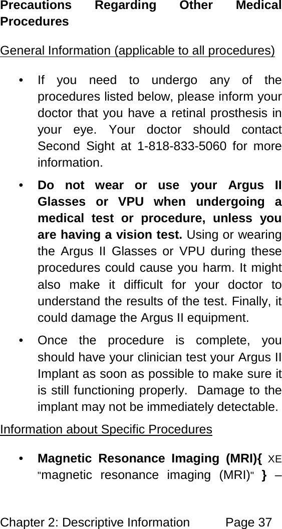 Chapter 2: Descriptive Information Page 37 Precautions Regarding Other Medical Procedures • If you need to undergo any of the procedures listed below, please inform your doctor that you have a retinal prosthesis in your eye. Your doctor should contact Second Sight at 1-818-833-5060 for more information. General Information (applicable to all procedures) • Do not wear or use your Argus II Glasses or VPU when undergoing a medical test or procedure, unless you are having a vision test. Using or wearing the Argus II Glasses or VPU during these procedures could cause you harm. It might also make it difficult for your doctor to understand the results of the test. Finally, it could damage the Argus II equipment. • Once the procedure is complete, you should have your clinician test your Argus II Implant as soon as possible to make sure it is still functioning properly. Damage to the implant may not be immediately detectable. • Magnetic Resonance Imaging (MRI){ XE "magnetic resonance imaging (MRI)" } – Information about Specific Procedures