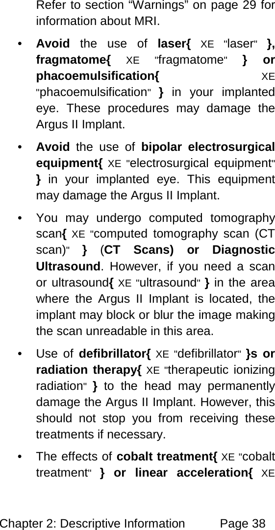 Chapter 2: Descriptive Information Page 38 Refer to section “Warnings” on page 29 for information about MRI. • Avoid the use of laser{ XE "laser" }, fragmatome{ XE "fragmatome" } or phacoemulsification{ XE "phacoemulsification" } in your implanted eye. These procedures may damage the Argus II Implant. • Avoid the use of bipolar electrosurgical equipment{ XE "electrosurgical equipment" } in your implanted eye. This equipment may damage the Argus II Implant. • You may undergo computed tomography scan{ XE "computed tomography scan (CT scan)" } (CT Scans) or Diagnostic Ultrasound. However, if you need a scan or ultrasound{ XE "ultrasound" } in the area where the Argus II Implant is located, the implant may block or blur the image making the scan unreadable in this area. • Use of defibrillator{ XE "defibrillator" }s or radiation therapy{ XE "therapeutic ionizing radiation" } to the head may permanently damage the Argus II Implant. However, this should not stop you from receiving these treatments if necessary. • The effects of cobalt treatment{ XE "cobalt treatment" } or linear acceleration{ XE