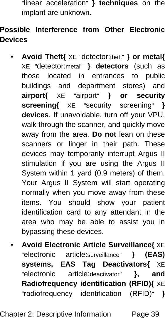 Chapter 2: Descriptive Information Page 39 "linear acceleration" } techniques on the implant are unknown. Possible Interference from Other Electronic Devices • Avoid Theft{ XE "detector:theft" } or metal{ XE "detector:metal" } detectors (such as those located in entrances to public buildings and department stores) and airport{ XE "airport" } or security screening{ XE "security screening" } devices. If unavoidable, turn off your VPU, walk through the scanner, and quickly move away from the area. Do not lean on these scanners or linger in their path. These devices may temporarily interrupt Argus II stimulation if you are using the Argus II System within 1 yard (0.9 meters) of them. Your Argus II System will start operating normally when you move away from these items. You should show your patient identification card to any attendant in the area who may be able to assist you in bypassing these devices. • Avoid Electronic Article Surveillance{ XE "electronic article:surveillance" } (EAS) systems, EAS Tag Deactivators{ XE "electronic article:deactivator" }, and Radiofrequency identification (RFID){ XE "radiofrequency identification (RFID)" }