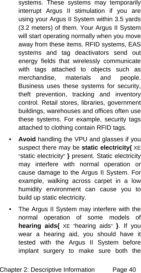 Chapter 2: Descriptive Information Page 40 systems. These systems may temporarily interrupt Argus II stimulation if you are using your Argus II System within 3.5 yards (3.2 meters) of them. Your Argus II System will start operating normally when you move away from these items. RFID systems, EAS systems and tag deactivators send out energy fields that wirelessly communicate with tags attached to objects such as merchandise, materials and people. Business uses these systems for security, theft prevention, tracking and inventory control. Retail stores, libraries, government buildings, warehouses and offices often use these systems. For example, security tags attached to clothing contain RFID tags. • Avoid handling the VPU and glasses if you suspect there may be static electricity{ XE "static electricity" } present. Static electricity may interfere with normal operation or cause damage to the Argus II System. For example, walking across carpet in a low humidity environment can cause you to build up static electricity. • The Argus II System may interfere with the normal operation of some models of hearing aids{ XE "hearing aids" }. If you wear a hearing aid, you should have it tested with the Argus II System before implant surgery to make sure both the