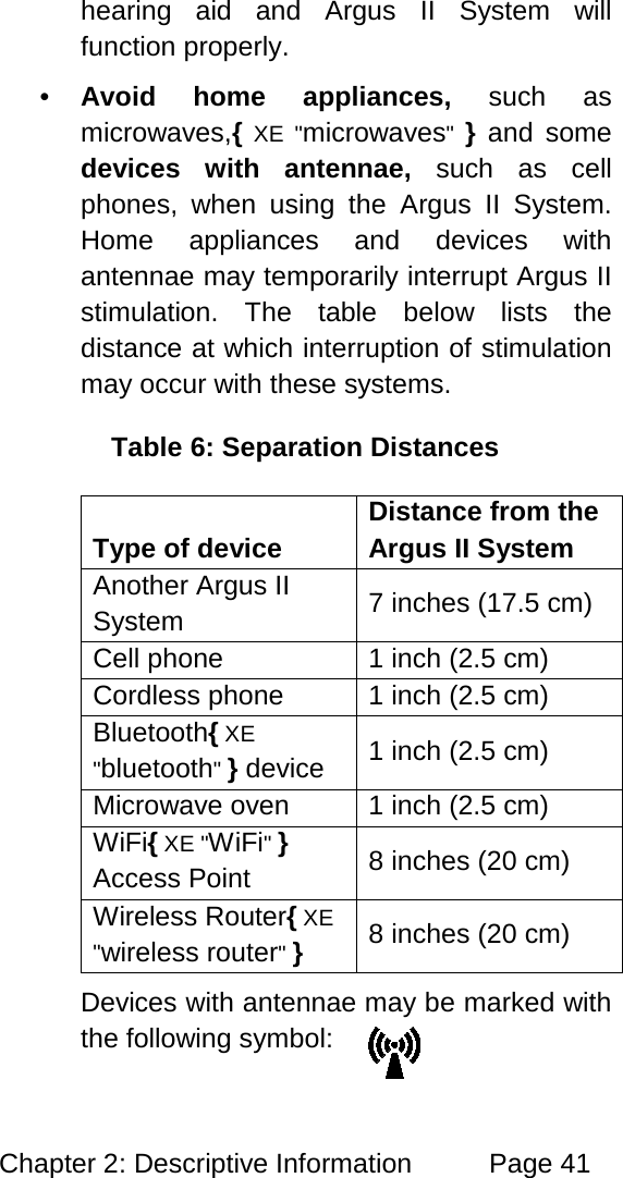 Chapter 2: Descriptive Information Page 41 hearing aid and Argus II System will function properly. • Avoid home appliances, such as microwaves,{ XE "microwaves" } and some devices with antennae, such as cell phones, when using the Argus II System. Home appliances and devices with antennae may temporarily interrupt Argus II stimulation. The table below lists the distance at which interruption of stimulation may occur with these systems. Table 6: Separation Distances Type of device Distance from the Argus II System Another Argus II System 7 inches (17.5 cm) Cell phone 1 inch (2.5 cm) Cordless phone 1 inch (2.5 cm) Bluetooth{ XE "bluetooth" } device 1 inch (2.5 cm) Microwave oven 1 inch (2.5 cm) WiFi{ XE "WiFi" } Access Point 8 inches (20 cm) Wireless Router{ XE "wireless router" } 8 inches (20 cm) Devices with antennae may be marked with the following symbol: