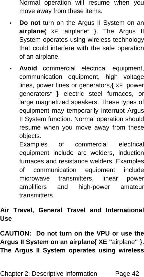 Chapter 2: Descriptive Information Page 42 Normal operation will resume when you move away from these items. • Do not turn on the Argus II System on an airplane{ XE "airplane" }. The Argus II System operates using wireless technology that could interfere with the safe operation of an airplane. • Avoid commercial electrical equipment, communication equipment, high voltage lines, power lines or generators,{ XE "power generators" } electric steel furnaces, or large magnetized speakers. These types of equipment may temporarily interrupt Argus II System function. Normal operation should resume when you move away from these objects. Examples of commercial electrical equipment include arc welders, induction furnaces and resistance welders. Examples of communication equipment include microwave transmitters, linear power amplifiers and high-power amateur transmitters. Air Travel, General Travel and International Use CAUTION: Do not turn on the VPU or use the Argus II System on an airplane{ XE "airplane" }. The Argus II System operates using wireless