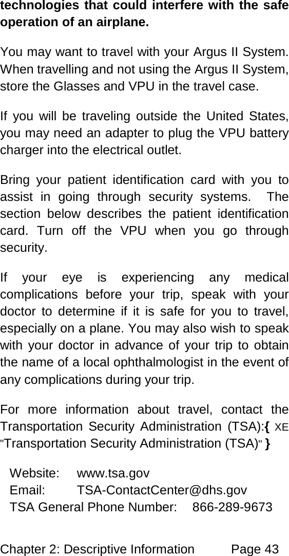 Chapter 2: Descriptive Information Page 43 technologies that could interfere with the safe operation of an airplane. You may want to travel with your Argus II System. When travelling and not using the Argus II System, store the Glasses and VPU in the travel case. If you will be traveling outside the United States, you may need an adapter to plug the VPU battery charger into the electrical outlet. Bring your patient identification card with you to assist in going through security systems. The section below describes the patient identification card. Turn off the VPU when you go through security. If your eye is experiencing any medical complications before your trip, speak with your doctor to determine if it is safe for you to travel, especially on a plane. You may also wish to speak with your doctor in advance of your trip to obtain the name of a local ophthalmologist in the event of any complications during your trip. For more information about travel, contact the Transportation Security Administration (TSA):{ XE "Transportation Security Administration (TSA)" } Website: www.tsa.gov Email: TSA-ContactCenter@dhs.gov TSA General Phone Number: 866-289-9673