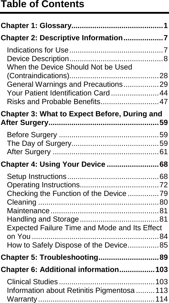 Table of Contents Chapter 1: Glossary............................................ 1 Chapter 2: Descriptive Information ................... 7 Indications for Use ............................................. 7 Device Description ............................................. 8 When the Device Should Not be Used (Contraindications)........................................... 28 General Warnings and Precautions ................. 29 Your Patient Identification Card ....................... 44 Risks and Probable Benefits ............................ 47 Chapter 3: What to Expect Before, During and After Surgery ..................................................... 59 Before Surgery ................................................ 59 The Day of Surgery.......................................... 59 After Surgery ................................................... 61 Chapter 4: Using Your Device ......................... 68 Setup Instructions ............................................ 68 Operating Instructions ...................................... 72 Checking the Function of the Device ............... 79 Cleaning .......................................................... 80 Maintenance .................................................... 81 Handling and Storage ...................................... 81 Expected Failure Time and Mode and Its Effect on You ............................................................. 84 How to Safely Dispose of the Device ............... 85 Chapter 5: Troubleshooting ............................. 89 Chapter 6: Additional information ................. 103 Clinical Studies .............................................. 103 Information about Retinitis Pigmentosa ......... 113 Warranty ........................................................ 114