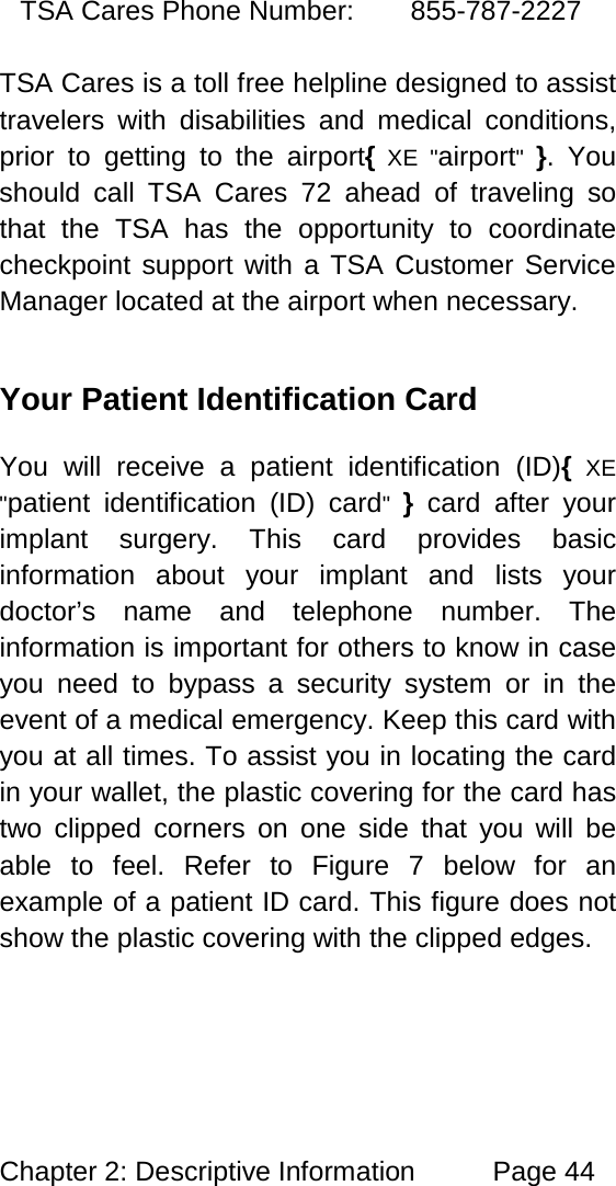 Chapter 2: Descriptive Information Page 44 TSA Cares Phone Number: 855-787-2227 TSA Cares is a toll free helpline designed to assist travelers with disabilities and medical conditions, prior to getting to the airport{ XE "airport" }. You should call TSA Cares 72 ahead of traveling so that the TSA has the opportunity to coordinate checkpoint support with a TSA Customer Service Manager located at the airport when necessary. Your Patient Identification Card You will receive a patient identification (ID){ XE "patient identification (ID) card" } card after your implant surgery. This card provides basic information about your implant and lists your doctor’s name and telephone number. The information is important for others to know in case you need to bypass a security system or in the event of a medical emergency. Keep this card with you at all times. To assist you in locating the card in your wallet, the plastic covering for the card has two clipped corners on one side that you will be able to feel. Refer to Figure 7 below for an example of a patient ID card. This figure does not show the plastic covering with the clipped edges.