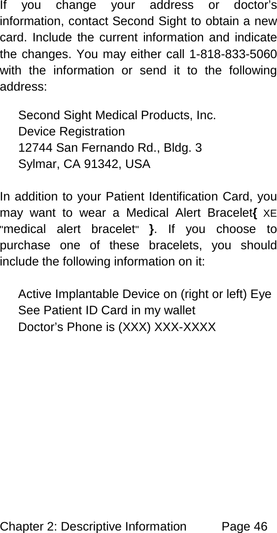 Chapter 2: Descriptive Information Page 46 If you change your address or doctor’s information, contact Second Sight to obtain a new card. Include the current information and indicate the changes. You may either call 1-818-833-5060 with the information or send it to the following address: Second Sight Medical Products, Inc. Device Registration 12744 San Fernando Rd., Bldg. 3 Sylmar, CA 91342, USA In addition to your Patient Identification Card, you may want to wear a Medical Alert Bracelet{ XE "medical alert bracelet" }. If you choose to purchase one of these bracelets, you should include the following information on it: Active Implantable Device on (right or left) Eye See Patient ID Card in my wallet Doctor’s Phone is (XXX) XXX-XXXX