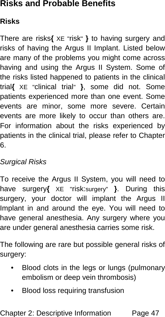 Chapter 2: Descriptive Information Page 47 Risks and Probable Benefits Risks There are risks{ XE "risk" } to having surgery and risks of having the Argus II Implant. Listed below are many of the problems you might come across having and using the Argus II System. Some of the risks listed happened to patients in the clinical trial{ XE "clinical trial" }, some did not. Some patients experienced more than one event. Some events are minor, some more severe. Certain events are more likely to occur than others are. For information about the risks experienced by patients in the clinical trial, please refer to Chapter 6. Surgical Risks To receive the Argus II System, you will need to have surgery{ XE "risk:surgery" }. During this surgery, your doctor will implant the Argus II Implant in and around the eye. You will need to have general anesthesia. Any surgery where you are under general anesthesia carries some risk. The following are rare but possible general risks of surgery: • Blood clots in the legs or lungs (pulmonary embolism or deep vein thrombosis) • Blood loss requiring transfusion
