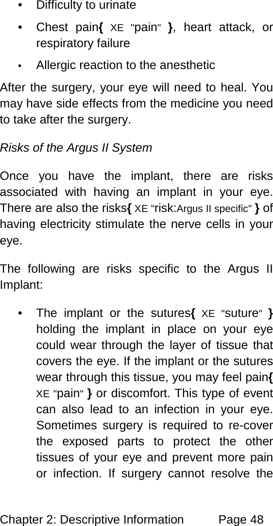 Chapter 2: Descriptive Information Page 48 • Difficulty to urinate • Chest pain{ XE "pain" }, heart attack, or respiratory failure • Allergic reaction to the anesthetic After the surgery, your eye will need to heal. You may have side effects from the medicine you need to take after the surgery. Risks of the Argus II System Once you have the implant, there are risks associated with having an implant in your eye. There are also the risks{ XE "risk:Argus II specific" } of having electricity stimulate the nerve cells in your eye. The following are risks specific to the Argus II Implant: • The implant or the sutures{ XE "suture" } holding the implant in place on your eye could wear through the layer of tissue that covers the eye. If the implant or the sutures wear through this tissue, you may feel pain{ XE "pain" } or discomfort. This type of event can also lead to an infection in your eye. Sometimes surgery is required to re-cover the exposed parts to protect the other tissues of your eye and prevent more pain or infection. If surgery cannot resolve the