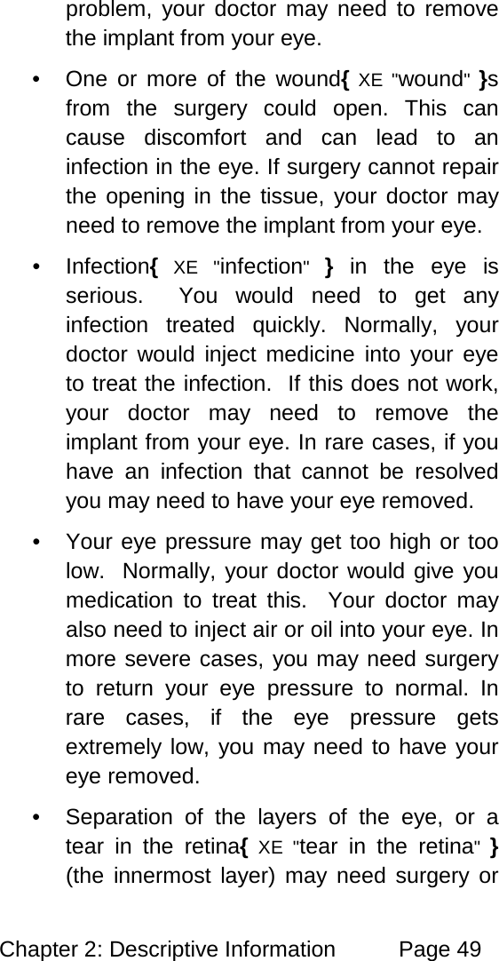 Chapter 2: Descriptive Information Page 49 problem, your doctor may need to remove the implant from your eye. • One or more of the wound{ XE "wound" }s from the surgery could open. This can cause discomfort and can lead to an infection in the eye. If surgery cannot repair the opening in the tissue, your doctor may need to remove the implant from your eye. • Infection{ XE "infection" } in the eye is serious. You would need to get any infection treated quickly. Normally, your doctor would inject medicine into your eye to treat the infection. If this does not work, your doctor may need to remove the implant from your eye. In rare cases, if you have an infection that cannot be resolved you may need to have your eye removed. • Your eye pressure may get too high or too low. Normally, your doctor would give you medication to treat this. Your doctor may also need to inject air or oil into your eye. In more severe cases, you may need surgery to return your eye pressure to normal. In rare cases, if the eye pressure gets extremely low, you may need to have your eye removed. • Separation of the layers of the eye, or a tear in the retina{ XE "tear in the retina" } (the innermost layer) may need surgery or