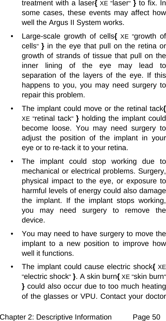 Chapter 2: Descriptive Information Page 50 treatment with a laser{ XE "laser" } to fix. In some cases, these events may affect how well the Argus II System works. • Large-scale growth of cells{ XE "growth of cells" } in the eye that pull on the retina or growth of strands of tissue that pull on the inner lining of the eye may lead to separation of the layers of the eye. If this happens to you, you may need surgery to repair this problem. • The implant could move or the retinal tack{ XE "retinal tack" } holding the implant could become loose. You may need surgery to adjust the position of the implant in your eye or to re-tack it to your retina. • The implant could stop working due to mechanical or electrical problems. Surgery, physical impact to the eye, or exposure to harmful levels of energy could also damage the implant. If the implant stops working, you may need surgery to remove the device. • You may need to have surgery to move the implant to a new position to improve how well it functions. • The implant could cause electric shock{ XE "electric shock" }. A skin burn{ XE "skin burn" } could also occur due to too much heating of the glasses or VPU. Contact your doctor
