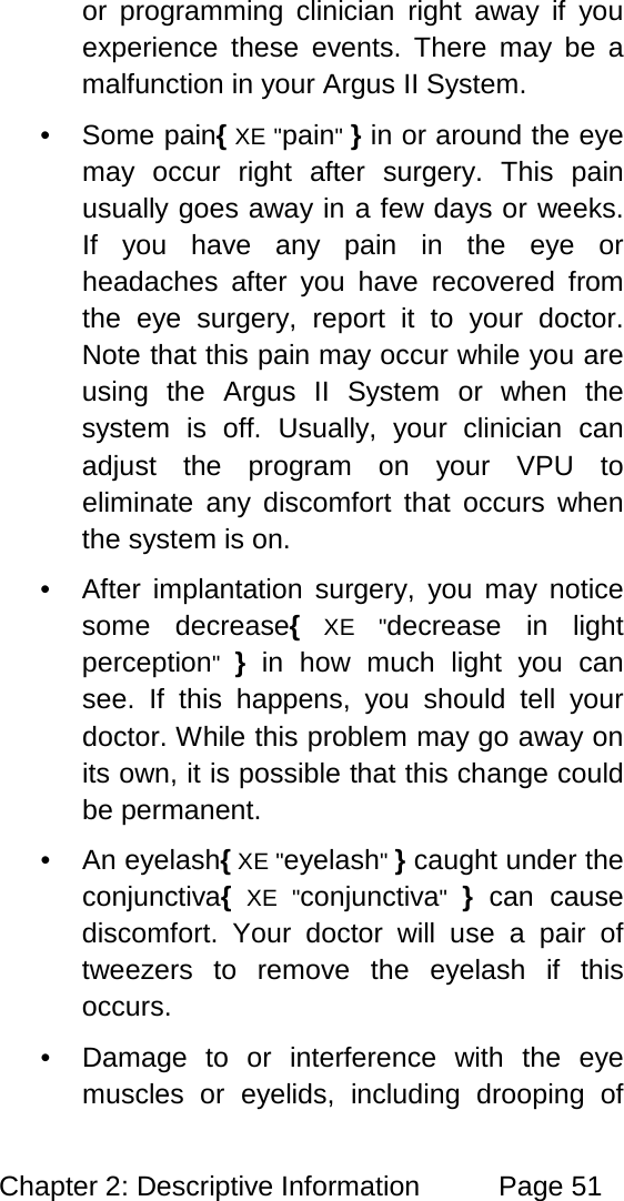 Chapter 2: Descriptive Information Page 51 or programming clinician right away if you experience these events. There may be a malfunction in your Argus II System. • Some pain{ XE "pain" } in or around the eye may occur right after surgery. This pain usually goes away in a few days or weeks. If you have any pain in the eye or headaches after you have recovered from the eye surgery, report it to your doctor. Note that this pain may occur while you are using the Argus II System or when the system is off. Usually, your clinician can adjust the program on your VPU to eliminate any discomfort that occurs when the system is on. • After implantation surgery, you may notice some decrease{ XE "decrease in light perception" } in how much light you can see. If this happens, you should tell your doctor. While this problem may go away on its own, it is possible that this change could be permanent. • An eyelash{ XE "eyelash" } caught under the conjunctiva{ XE "conjunctiva" } can cause discomfort. Your doctor will use a pair of tweezers to remove the eyelash if this occurs. • Damage to or interference with the eye muscles or eyelids, including drooping of