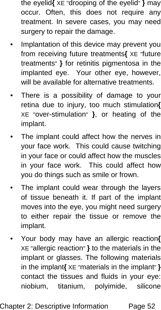 Chapter 2: Descriptive Information Page 52 the eyelid{ XE "drooping of the eyelid" } may occur. Often, this does not require any treatment. In severe cases, you may need surgery to repair the damage. • Implantation of this device may prevent you from receiving future treatments{ XE "future treatments" } for retinitis pigmentosa in the implanted eye. Your other eye, however, will be available for alternative treatments. • There is a possibility of damage to your retina due to injury, too much stimulation{ XE "over-stimulation" }, or heating of the implant. • The implant could affect how the nerves in your face work. This could cause twitching in your face or could affect how the muscles in your face work. This could affect how you do things such as smile or frown. • The implant could wear through the layers of tissue beneath it. If part of the implant moves into the eye, you might need surgery to either repair the tissue or remove the implant. • Your body may have an allergic reaction{ XE "allergic reaction" } to the materials in the implant or glasses. The following materials in the implant{ XE "materials in the implant" } contact the tissues and fluids in your eye: niobium, titanium, polyimide, silicone