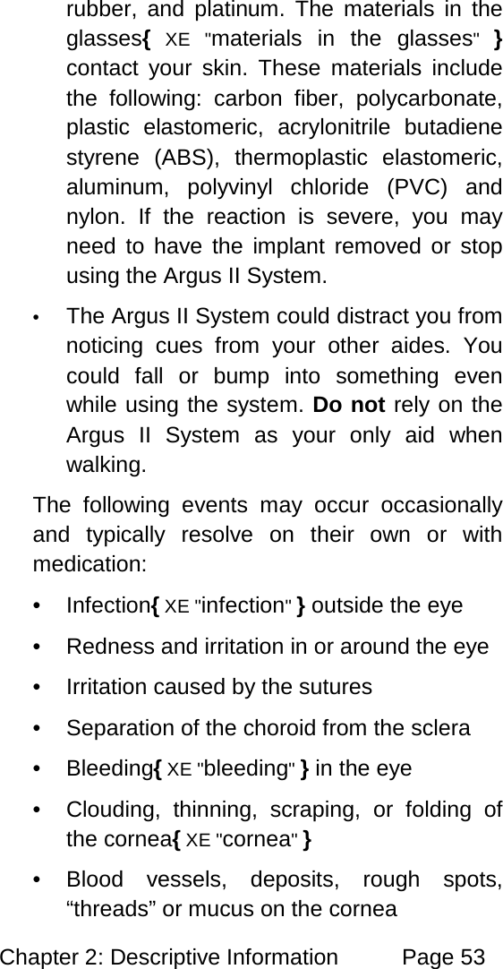 Chapter 2: Descriptive Information Page 53 rubber, and platinum. The materials in the glasses{ XE "materials in the glasses" } contact your skin. These materials include the following: carbon fiber, polycarbonate, plastic elastomeric, acrylonitrile butadiene styrene (ABS), thermoplastic elastomeric, aluminum, polyvinyl chloride (PVC) and nylon. If the reaction is severe, you may need to have the implant removed or stop using the Argus II System. • The Argus II System could distract you from noticing cues from your other aides. You could fall or bump into something even while using the system. Do not rely on the Argus II System as your only aid when walking. The following events may occur occasionally and typically resolve on their own or with medication: • Infection{ XE "infection" } outside the eye • Redness and irritation in or around the eye • Irritation caused by the sutures • Separation of the choroid from the sclera • Bleeding{ XE "bleeding" } in the eye • Clouding, thinning, scraping, or folding of the cornea{ XE "cornea" } • Blood vessels, deposits, rough spots, “threads” or mucus on the cornea