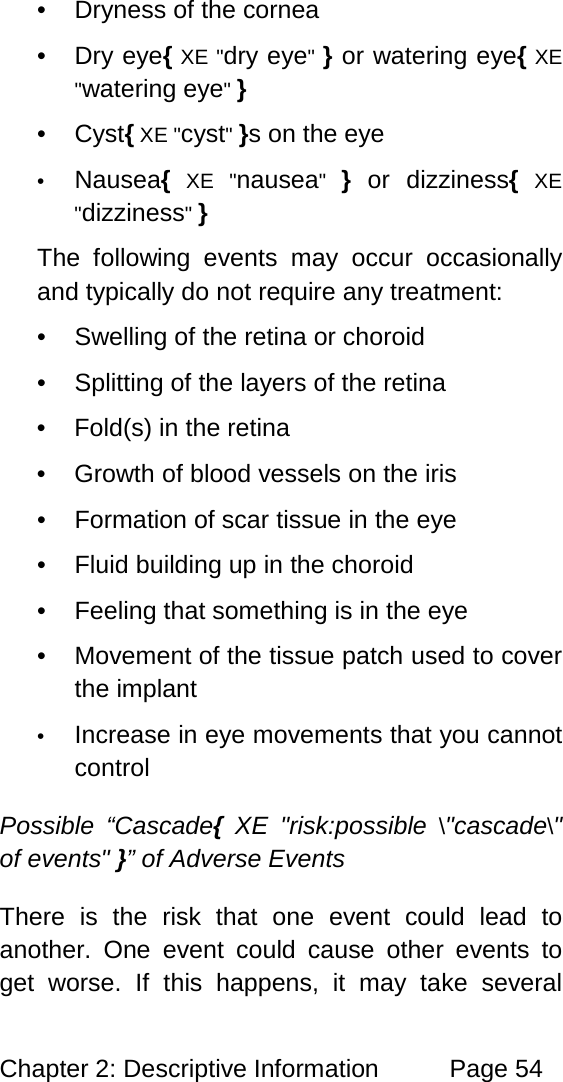 Chapter 2: Descriptive Information Page 54 • Dryness of the cornea • Dry eye{ XE "dry eye" } or watering eye{ XE "watering eye" } • Cyst{ XE "cyst" }s on the eye • Nausea{ XE "nausea" } or dizziness{ XE "dizziness" } The following events may occur occasionally and typically do not require any treatment: • Swelling of the retina or choroid • Splitting of the layers of the retina • Fold(s) in the retina • Growth of blood vessels on the iris • Formation of scar tissue in the eye • Fluid building up in the choroid • Feeling that something is in the eye • Movement of the tissue patch used to cover the implant • Increase in eye movements that you cannot control Possible “Cascade{ XE "risk:possible \"cascade\" of events" }” of Adverse Events There is the risk that one event could lead to another. One event could cause other events to get worse. If this happens, it may take several