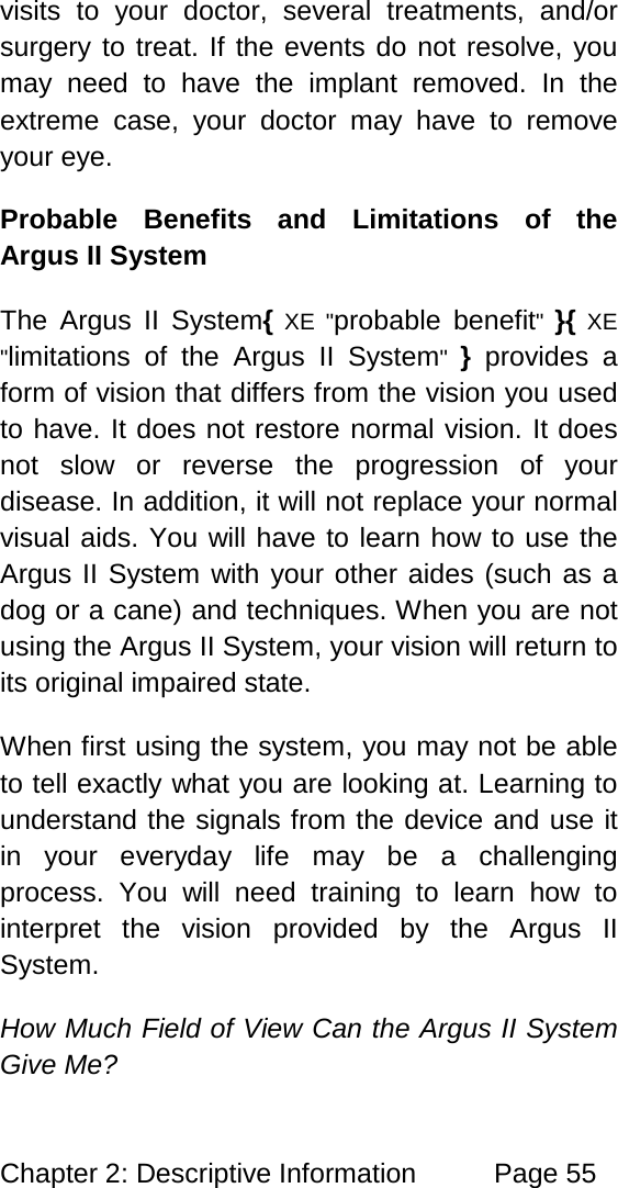 Chapter 2: Descriptive Information Page 55 visits to your doctor, several treatments, and/or surgery to treat. If the events do not resolve, you may need to have the implant removed. In the extreme case, your doctor may have to remove your eye. Probable Benefits and Limitations of the Argus II System The Argus II System{ XE "probable benefit" }{ XE "limitations of the Argus II System" } provides a form of vision that differs from the vision you used to have. It does not restore normal vision. It does not slow or reverse the progression of your disease. In addition, it will not replace your normal visual aids. You will have to learn how to use the Argus II System with your other aides (such as a dog or a cane) and techniques. When you are not using the Argus II System, your vision will return to its original impaired state. When first using the system, you may not be able to tell exactly what you are looking at. Learning to understand the signals from the device and use it in your everyday life may be a challenging process. You will need training to learn how to interpret the vision provided by the Argus II System. How Much Field of View Can the Argus II System Give Me?