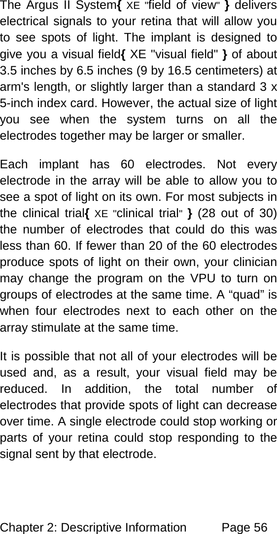 Chapter 2: Descriptive Information Page 56 The Argus II System{ XE "field of view" } delivers electrical signals to your retina that will allow you to see spots of light. The implant is designed to give you a visual field{ XE "visual field" } of about 3.5 inches by 6.5 inches (9 by 16.5 centimeters) at arm's length, or slightly larger than a standard 3 x 5-inch index card. However, the actual size of light you see when the system turns on all the electrodes together may be larger or smaller. Each implant has 60 electrodes. Not every electrode in the array will be able to allow you to see a spot of light on its own. For most subjects in the clinical trial{ XE "clinical trial" } (28 out of 30) the number of electrodes that could do this was less than 60. If fewer than 20 of the 60 electrodes produce spots of light on their own, your clinician may change the program on the VPU to turn on groups of electrodes at the same time. A “quad” is when four electrodes next to each other on the array stimulate at the same time. It is possible that not all of your electrodes will be used and, as a result, your visual field may be reduced. In addition, the total number of electrodes that provide spots of light can decrease over time. A single electrode could stop working or parts of your retina could stop responding to the signal sent by that electrode.