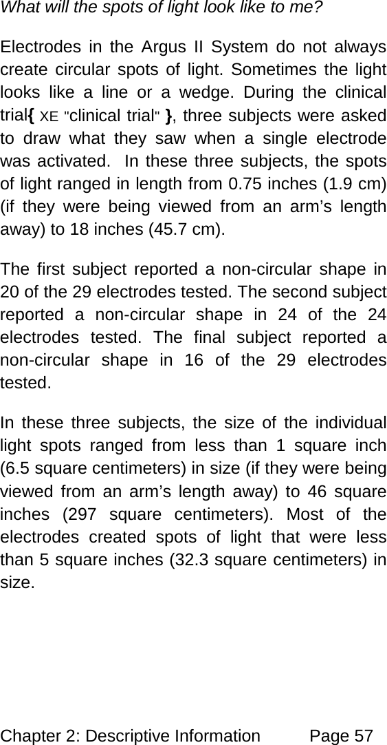 Chapter 2: Descriptive Information Page 57 What will the spots of light look like to me? Electrodes in the Argus II System do not always create circular spots of light. Sometimes the light looks like a line or a wedge. During the clinical trial{ XE "clinical trial" }, three subjects were asked to draw what they saw when a single electrode was activated. In these three subjects, the spots of light ranged in length from 0.75 inches (1.9 cm) (if they were being viewed from an arm’s length away) to 18 inches (45.7 cm). The first subject reported a non-circular shape in 20 of the 29 electrodes tested. The second subject reported a non-circular shape in 24 of the 24 electrodes tested. The final subject reported a non-circular shape in 16 of the 29 electrodes tested. In these three subjects, the size of the individual light spots ranged from less than 1 square inch (6.5 square centimeters) in size (if they were being viewed from an arm’s length away) to 46 square inches (297 square centimeters). Most of the electrodes created spots of light that were less than 5 square inches (32.3 square centimeters) in size.