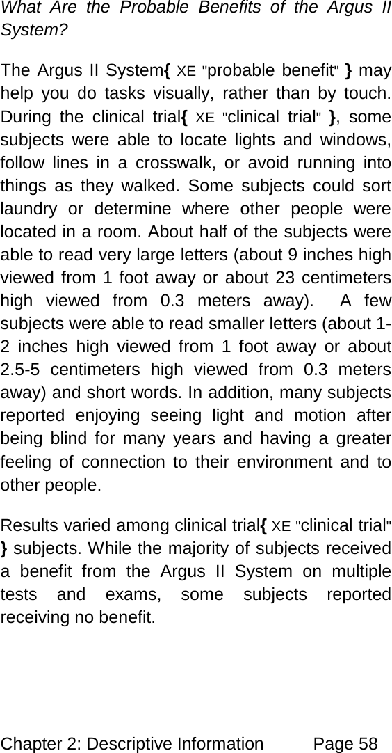 Chapter 2: Descriptive Information Page 58 What Are the Probable Benefits of the Argus II System? The Argus II System{ XE "probable benefit" } may help you do tasks visually, rather than by touch. During the clinical trial{ XE "clinical trial" }, some subjects were able to locate lights and windows, follow lines in a crosswalk, or avoid running into things as they walked. Some subjects could sort laundry or determine where other people were located in a room. About half of the subjects were able to read very large letters (about 9 inches high viewed from 1 foot away or about 23 centimeters high viewed from 0.3 meters away). A few subjects were able to read smaller letters (about 1-2 inches high viewed from 1 foot away or about 2.5-5 centimeters high viewed from 0.3 meters away) and short words. In addition, many subjects reported enjoying seeing light and motion after being blind for many years and having a greater feeling of connection to their environment and to other people. Results varied among clinical trial{ XE "clinical trial" } subjects. While the majority of subjects received a benefit from the Argus II System on multiple tests and exams, some subjects reported receiving no benefit.