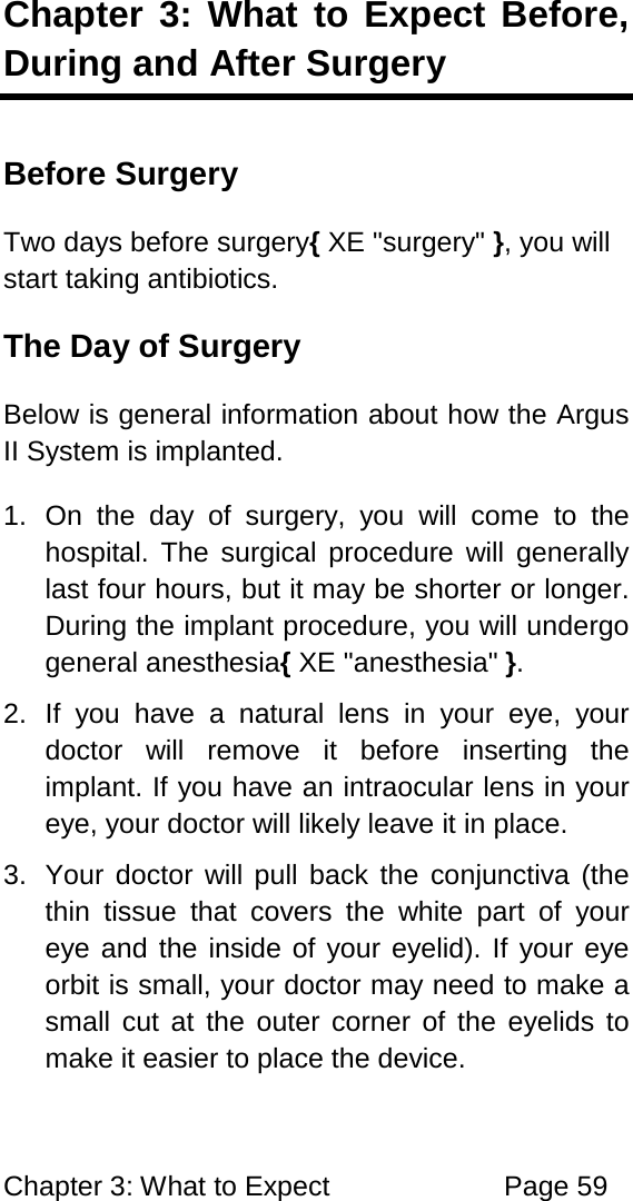 Chapter 3: What to Expect Page 59 Chapter 3: What to Expect Before, During and After Surgery Before Surgery Two days before surgery{ XE "surgery" }, you will start taking antibiotics. The Day of Surgery Below is general information about how the Argus II System is implanted. 1. On the day of surgery, you will come to the hospital. The surgical procedure will generally last four hours, but it may be shorter or longer. During the implant procedure, you will undergo general anesthesia{ XE "anesthesia" }. 2. If you have a natural lens in your eye, your doctor will remove it before inserting the implant. If you have an intraocular lens in your eye, your doctor will likely leave it in place. 3. Your doctor will pull back the conjunctiva (the thin tissue that covers the white part of your eye and the inside of your eyelid). If your eye orbit is small, your doctor may need to make a small cut at the outer corner of the eyelids to make it easier to place the device.