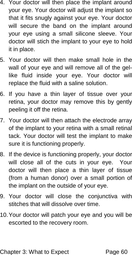 Chapter 3: What to Expect Page 60 4. Your doctor will then place the implant around your eye. Your doctor will adjust the implant so that it fits snugly against your eye. Your doctor will secure the band on the implant around your eye using a small silicone sleeve. Your doctor will stich the implant to your eye to hold it in place. 5. Your doctor will then make small hole in the wall of your eye and will remove all of the gel-like fluid inside your eye. Your doctor will replace the fluid with a saline solution. 6. If you have a thin layer of tissue over your retina, your doctor may remove this by gently peeling it off the retina. 7. Your doctor will then attach the electrode array of the implant to your retina with a small retinal tack. Your doctor will test the implant to make sure it is functioning properly. 8. If the device is functioning properly, your doctor will close all of the cuts in your eye. Your doctor will then place a thin layer of tissue (from a human donor) over a small portion of the implant on the outside of your eye. 9. Your doctor will close the conjunctiva with stitches that will dissolve over time. 10. Your doctor will patch your eye and you will be escorted to the recovery room.