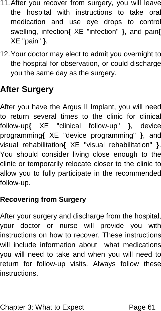 Chapter 3: What to Expect Page 61 11. After you recover from surgery, you will leave the hospital with instructions to take oral medication and use eye drops to control swelling, infection{ XE "infection" }, and pain{ XE "pain" }. 12. Your doctor may elect to admit you overnight to the hospital for observation, or could discharge you the same day as the surgery. After Surgery After you have the Argus II Implant, you will need to return several times to the clinic for clinical follow-up{ XE "clinical follow-up" }, device programming{ XE "device programming" }, and visual rehabilitation{ XE "visual rehabilitation" }. You should consider living close enough to the clinic or temporarily relocate closer to the clinic to allow you to fully participate in the recommended follow-up. Recovering from Surgery After your surgery and discharge from the hospital, your doctor or nurse will provide you with instructions on how to recover. These instructions will include information about what medications you will need to take and when you will need to return for follow-up visits. Always follow these instructions.