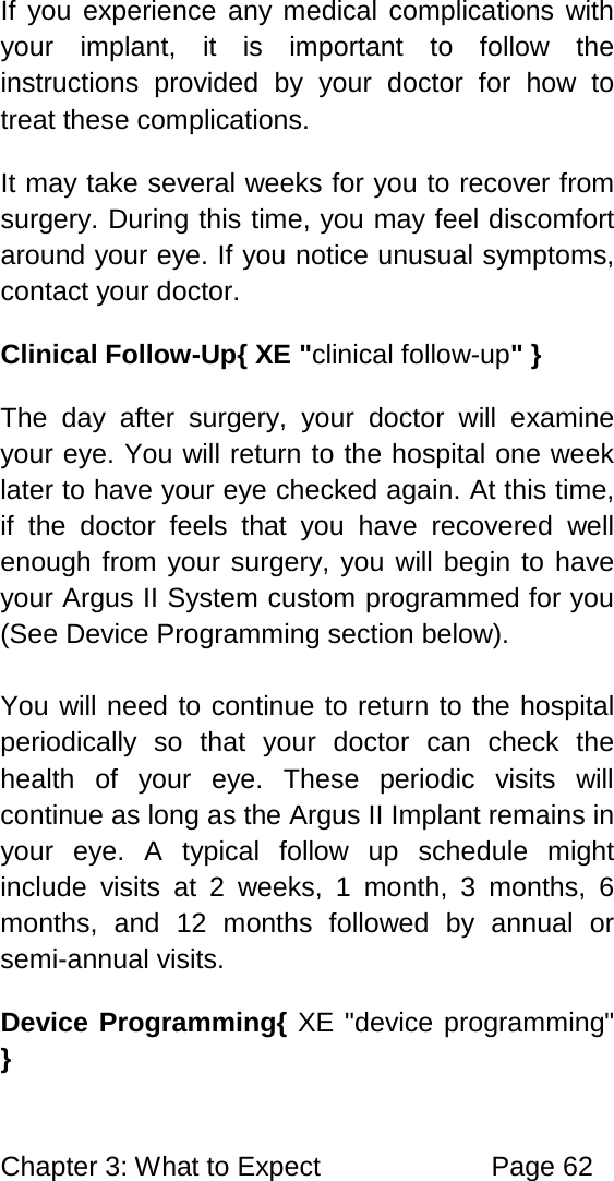 Chapter 3: What to Expect Page 62 If you experience any medical complications with your implant, it is important to follow the instructions provided by your doctor for how to treat these complications. It may take several weeks for you to recover from surgery. During this time, you may feel discomfort around your eye. If you notice unusual symptoms, contact your doctor. Clinical Follow-Up{ XE "clinical follow-up" } The day after surgery, your doctor will examine your eye. You will return to the hospital one week later to have your eye checked again. At this time, if the doctor feels that you have recovered well enough from your surgery, you will begin to have your Argus II System custom programmed for you (See Device Programming section below). You will need to continue to return to the hospital periodically so that your doctor can check the health of your eye. These periodic visits will continue as long as the Argus II Implant remains in your eye. A typical follow up schedule might include visits at 2 weeks, 1 month, 3 months, 6 months, and 12 months followed by annual or semi-annual visits. Device Programming{ XE "device programming" }