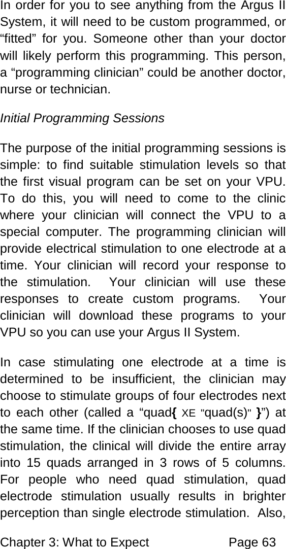 Chapter 3: What to Expect Page 63 In order for you to see anything from the Argus II System, it will need to be custom programmed, or “fitted” for you. Someone other than your doctor will likely perform this programming. This person, a “programming clinician” could be another doctor, nurse or technician. Initial Programming Sessions The purpose of the initial programming sessions is simple: to find suitable stimulation levels so that the first visual program can be set on your VPU. To do this, you will need to come to the clinic where your clinician will connect the VPU to a special computer. The programming clinician will provide electrical stimulation to one electrode at a time. Your clinician will record your response to the stimulation. Your clinician will use these responses to create custom programs. Your clinician will download these programs to your VPU so you can use your Argus II System. In case stimulating one electrode at a time is determined to be insufficient, the clinician may choose to stimulate groups of four electrodes next to each other (called a “quad{ XE "quad(s)" }”) at the same time. If the clinician chooses to use quad stimulation, the clinical will divide the entire array into 15 quads arranged in 3 rows of 5 columns. For people who need quad stimulation, quad electrode stimulation usually results in brighter perception than single electrode stimulation. Also,