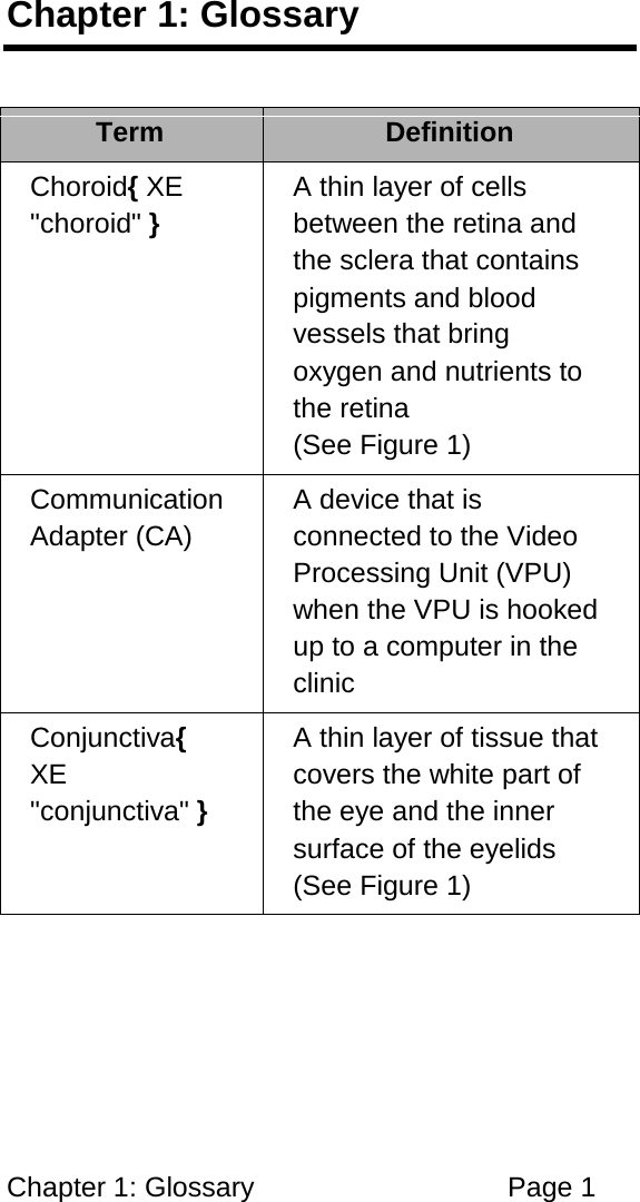 Chapter 1: Glossary Page 1 Chapter 1: Glossary Term Definition Choroid{ XE "choroid" } A thin layer of cells between the retina and the sclera that contains pigments and blood vessels that bring oxygen and nutrients to the retina (See Figure 1) Communication Adapter (CA) A device that is connected to the Video Processing Unit (VPU) when the VPU is hooked up to a computer in the clinic Conjunctiva{ XE "conjunctiva" } A thin layer of tissue that covers the white part of the eye and the inner surface of the eyelids (See Figure 1)