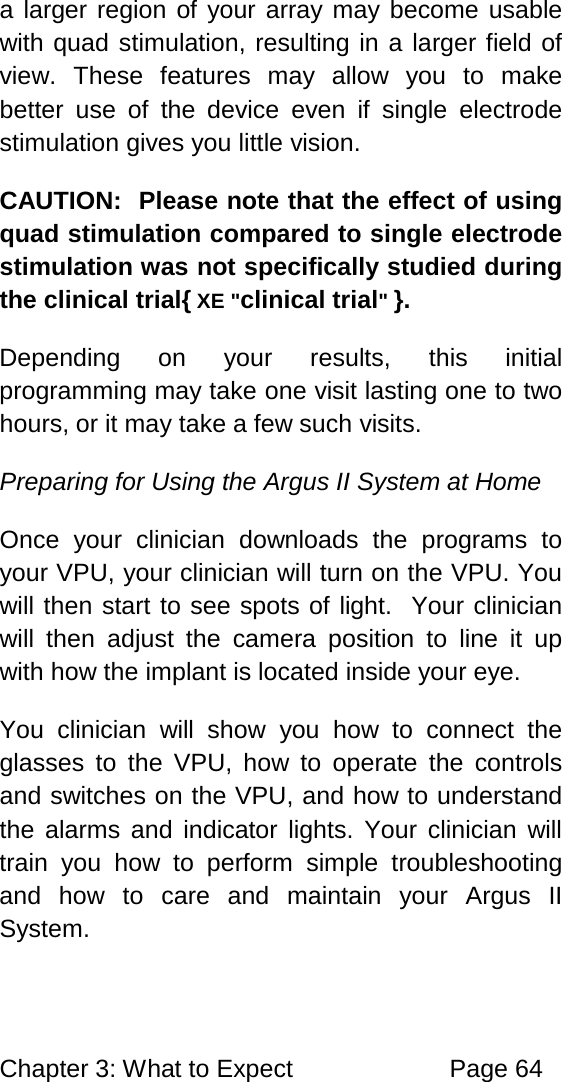 Chapter 3: What to Expect Page 64 a larger region of your array may become usable with quad stimulation, resulting in a larger field of view. These features may allow you to make better use of the device even if single electrode stimulation gives you little vision. CAUTION: Please note that the effect of using quad stimulation compared to single electrode stimulation was not specifically studied during the clinical trial{ XE "clinical trial" }. Depending on your results, this initial programming may take one visit lasting one to two hours, or it may take a few such visits. Preparing for Using the Argus II System at Home Once your clinician downloads the programs to your VPU, your clinician will turn on the VPU. You will then start to see spots of light. Your clinician will then adjust the camera position to line it up with how the implant is located inside your eye. You clinician will show you how to connect the glasses to the VPU, how to operate the controls and switches on the VPU, and how to understand the alarms and indicator lights. Your clinician will train you how to perform simple troubleshooting and how to care and maintain your Argus II System.
