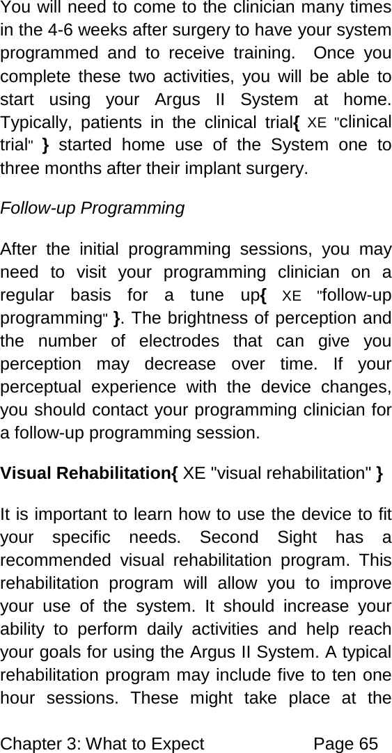 Chapter 3: What to Expect Page 65 You will need to come to the clinician many times in the 4-6 weeks after surgery to have your system programmed and to receive training. Once you complete these two activities, you will be able to start using your Argus II System at home. Typically, patients in the clinical trial{ XE "clinical trial" } started home use of the System one to three months after their implant surgery. Follow-up Programming After the initial programming sessions, you may need to visit your programming clinician on a regular basis for a tune up{ XE "follow-up programming" }. The brightness of perception and the number of electrodes that can give you perception may decrease over time. If your perceptual experience with the device changes, you should contact your programming clinician for a follow-up programming session. Visual Rehabilitation{ XE "visual rehabilitation" } It is important to learn how to use the device to fit your specific needs. Second Sight has a recommended visual rehabilitation program. This rehabilitation program will allow you to improve your use of the system. It should increase your ability to perform daily activities and help reach your goals for using the Argus II System. A typical rehabilitation program may include five to ten one hour sessions. These might take place at the