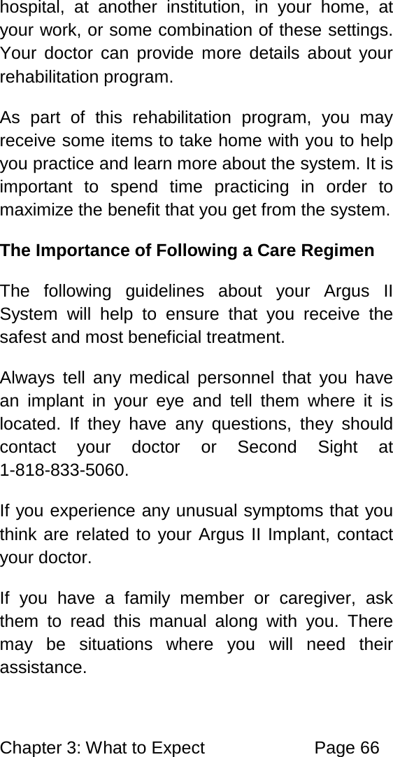 Chapter 3: What to Expect Page 66 hospital, at another institution, in your home, at your work, or some combination of these settings. Your doctor can provide more details about your rehabilitation program. As part of this rehabilitation program, you may receive some items to take home with you to help you practice and learn more about the system. It is important to spend time practicing in order to maximize the benefit that you get from the system. The Importance of Following a Care Regimen The following guidelines about your Argus II System will help to ensure that you receive the safest and most beneficial treatment. Always tell any medical personnel that you have an implant in your eye and tell them where it is located. If they have any questions, they should contact your doctor or Second Sight at 1-818-833-5060. If you experience any unusual symptoms that you think are related to your Argus II Implant, contact your doctor. If you have a family member or caregiver, ask them to read this manual along with you. There may be situations where you will need their assistance.