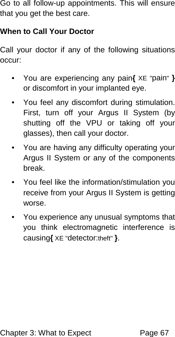 Chapter 3: What to Expect Page 67 Go to all follow-up appointments. This will ensure that you get the best care. When to Call Your Doctor Call your doctor if any of the following situations occur: • You are experiencing any pain{ XE "pain" } or discomfort in your implanted eye. • You feel any discomfort during stimulation. First, turn off your Argus II System (by shutting off the VPU or taking off your glasses), then call your doctor. • You are having any difficulty operating your Argus II System or any of the components break. • You feel like the information/stimulation you receive from your Argus II System is getting worse. • You experience any unusual symptoms that you think electromagnetic interference is causing{ XE "detector:theft" }.