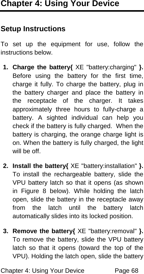 Chapter 4: Using Your Device Page 68 Chapter 4: Using Your Device Setup Instructions To set up the equipment for use, follow the instructions below. 1. Charge the battery{ XE "battery:charging" }. Before using the battery for the first time, charge it fully. To charge the battery, plug in the battery charger and place the battery in the receptacle of the charger. It takes approximately three hours to fully-charge a battery. A sighted individual can help you check if the battery is fully charged. When the battery is charging, the orange charge light is on. When the battery is fully charged, the light will be off. 2. Install the battery{ XE "battery:installation" }. To install the rechargeable battery, slide the VPU battery latch so that it opens (as shown in Figure 8 below). While holding the latch open, slide the battery in the receptacle away from the latch until the battery latch automatically slides into its locked position. 3. Remove the battery{ XE "battery:removal" }. To remove the battery, slide the VPU battery latch so that it opens (toward the top of the VPU). Holding the latch open, slide the battery