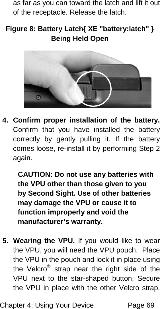 Chapter 4: Using Your Device Page 69 as far as you can toward the latch and lift it out of the receptacle. Release the latch. Figure 8: Battery Latch{ XE "battery:latch" } Being Held Open 4. Confirm proper installation of the battery. Confirm that you have installed the battery correctly by gently pulling it. If the battery comes loose, re-install it by performing Step 2 again. CAUTION: Do not use any batteries with the VPU other than those given to you by Second Sight. Use of other batteries may damage the VPU or cause it to function improperly and void the manufacturer’s warranty. 5. Wearing the VPU. If you would like to wear the VPU, you will need the VPU pouch. Place the VPU in the pouch and lock it in place using the Velcro® strap near the right side of the VPU next to the star-shaped button. Secure the VPU in place with the other Velcro strap.