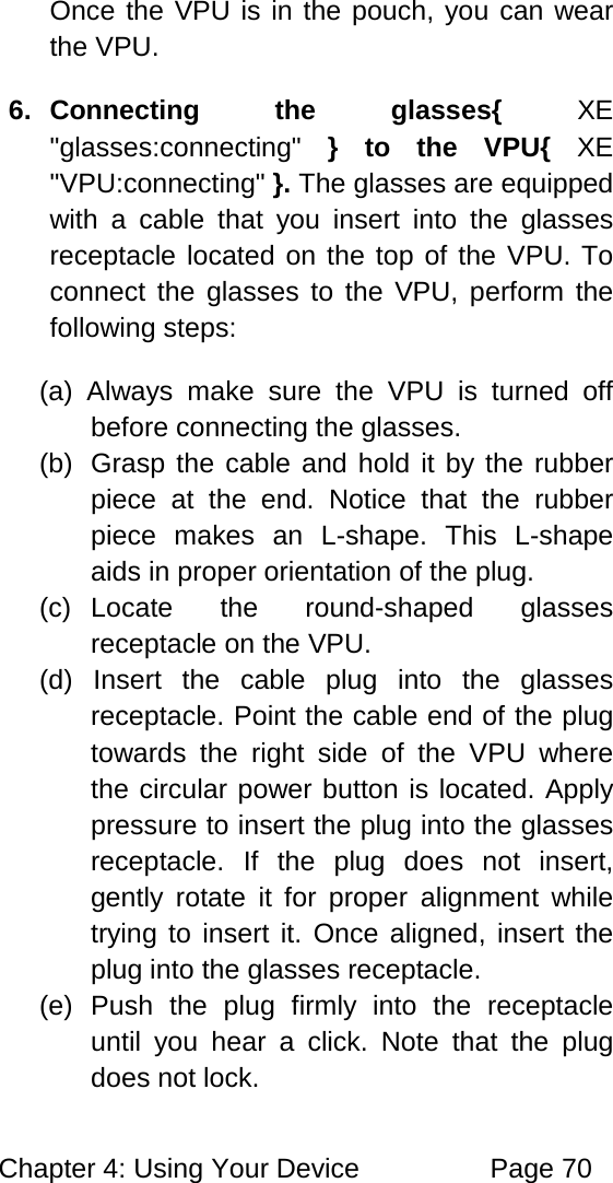 Chapter 4: Using Your Device Page 70 Once the VPU is in the pouch, you can wear the VPU. 6. Connecting the glasses{ XE "glasses:connecting" } to the VPU{ XE "VPU:connecting" }. The glasses are equipped with a cable that you insert into the glasses receptacle located on the top of the VPU. To connect the glasses to the VPU, perform the following steps: (a) Always make sure the VPU is turned off before connecting the glasses. (b) Grasp the cable and hold it by the rubber piece at the end. Notice that the rubber piece makes an L-shape. This L-shape aids in proper orientation of the plug. (c) Locate the round-shaped glasses receptacle on the VPU. (d) Insert the cable plug into the glasses receptacle. Point the cable end of the plug towards the right side of the VPU where the circular power button is located. Apply pressure to insert the plug into the glasses receptacle. If the plug does not insert, gently rotate it for proper alignment while trying to insert it. Once aligned, insert the plug into the glasses receptacle. (e) Push the plug firmly into the receptacle until you hear a click. Note that the plug does not lock.