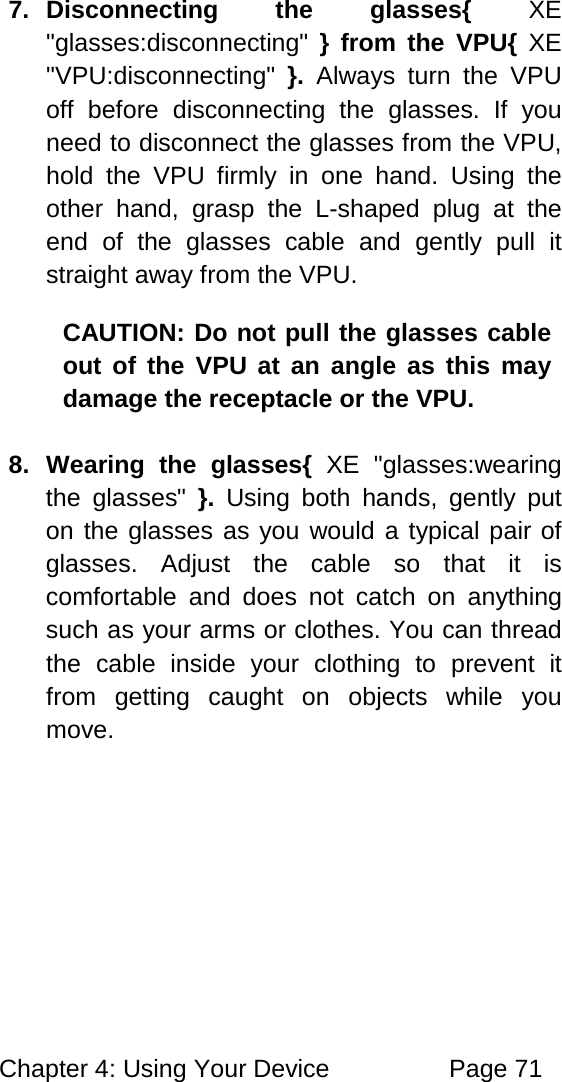 Chapter 4: Using Your Device Page 71 7. Disconnecting the glasses{ XE "glasses:disconnecting" } from the VPU{ XE "VPU:disconnecting" }. Always turn the VPU off before disconnecting the glasses. If you need to disconnect the glasses from the VPU, hold the VPU firmly in one hand. Using the other hand, grasp the L-shaped plug at the end of the glasses cable and gently pull it straight away from the VPU. CAUTION: Do not pull the glasses cable out of the VPU at an angle as this may damage the receptacle or the VPU. 8. Wearing the glasses{ XE "glasses:wearing the glasses" }. Using both hands, gently put on the glasses as you would a typical pair of glasses. Adjust the cable so that it is comfortable and does not catch on anything such as your arms or clothes. You can thread the cable inside your clothing to prevent it from getting caught on objects while you move.