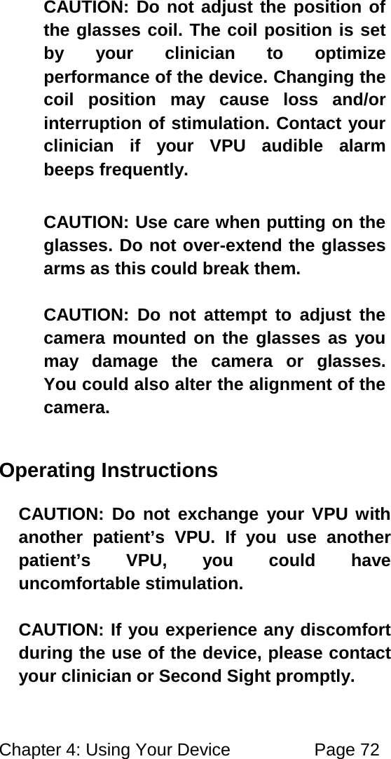 Chapter 4: Using Your Device Page 72 CAUTION: Do not adjust the position of the glasses coil. The coil position is set by your clinician to optimize performance of the device. Changing the coil position may cause loss and/or interruption of stimulation. Contact your clinician if your VPU audible alarm beeps frequently. CAUTION: Use care when putting on the glasses. Do not over-extend the glasses arms as this could break them. CAUTION: Do not attempt to adjust the camera mounted on the glasses as you may damage the camera or glasses. You could also alter the alignment of the camera. Operating Instructions CAUTION: Do not exchange your VPU with another patient’s VPU. If you use another patient’s VPU, you could have uncomfortable stimulation. CAUTION: If you experience any discomfort during the use of the device, please contact your clinician or Second Sight promptly.