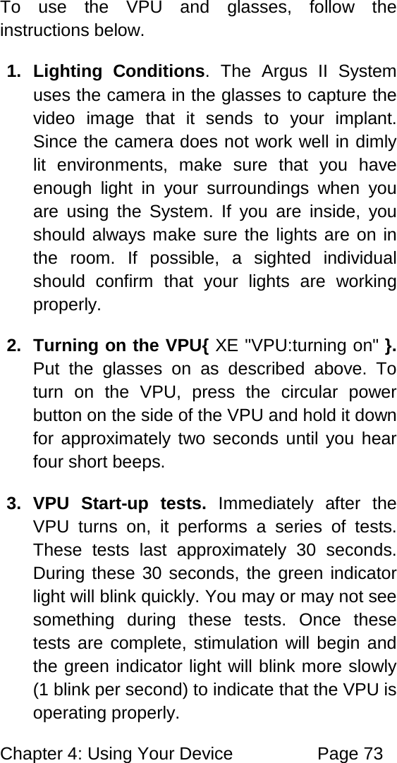Chapter 4: Using Your Device Page 73 To use the VPU and glasses, follow the instructions below. 1. Lighting Conditions. The Argus II System uses the camera in the glasses to capture the video image that it sends to your implant. Since the camera does not work well in dimly lit environments, make sure that you have enough light in your surroundings when you are using the System. If you are inside, you should always make sure the lights are on in the room. If possible, a sighted individual should confirm that your lights are working properly. 2. Turning on the VPU{ XE "VPU:turning on" }. Put the glasses on as described above. To turn on the VPU, press the circular power button on the side of the VPU and hold it down for approximately two seconds until you hear four short beeps. 3. VPU Start-up tests. Immediately after the VPU turns on, it performs a series of tests. These tests last approximately 30 seconds. During these 30 seconds, the green indicator light will blink quickly. You may or may not see something during these tests. Once these tests are complete, stimulation will begin and the green indicator light will blink more slowly (1 blink per second) to indicate that the VPU is operating properly.