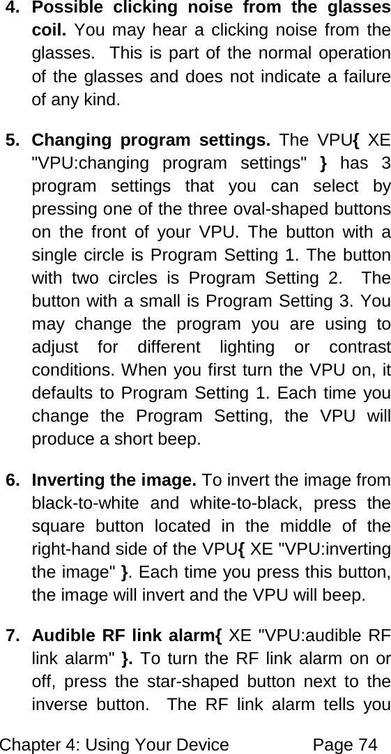 Chapter 4: Using Your Device Page 74 4. Possible clicking noise from the glasses coil. You may hear a clicking noise from the glasses. This is part of the normal operation of the glasses and does not indicate a failure of any kind. 5. Changing program settings. The VPU{ XE "VPU:changing program settings" } has 3 program settings that you can select by pressing one of the three oval-shaped buttons on the front of your VPU. The button with a single circle is Program Setting 1. The button with two circles is Program Setting 2. The button with a small is Program Setting 3. You may change the program you are using to adjust for different lighting or contrast conditions. When you first turn the VPU on, it defaults to Program Setting 1. Each time you change the Program Setting, the VPU will produce a short beep. 6. Inverting the image. To invert the image from black-to-white and white-to-black, press the square button located in the middle of the right-hand side of the VPU{ XE "VPU:inverting the image" }. Each time you press this button, the image will invert and the VPU will beep. 7. Audible RF link alarm{ XE "VPU:audible RF link alarm" }. To turn the RF link alarm on or off, press the star-shaped button next to the inverse button. The RF link alarm tells you